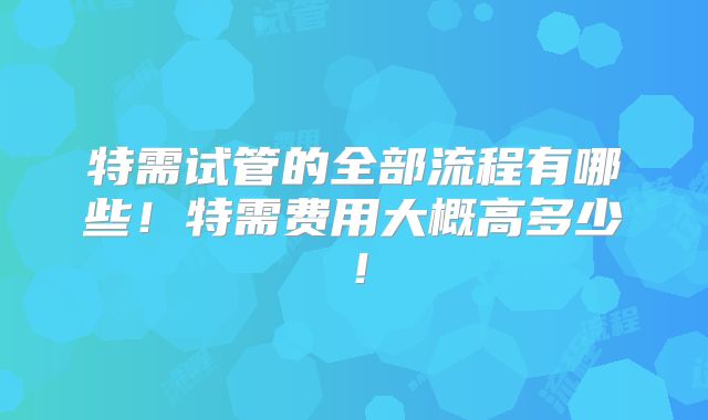 特需试管的全部流程有哪些！特需费用大概高多少！