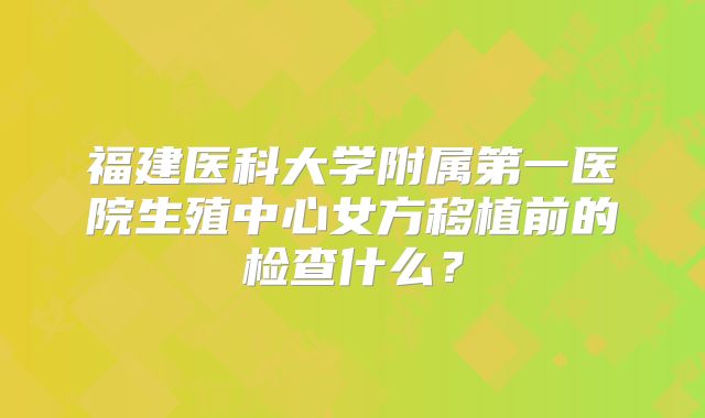 福建医科大学附属第一医院生殖中心女方移植前的检查什么？