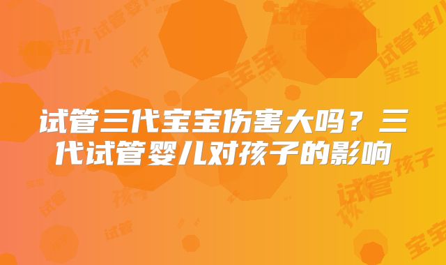 试管三代宝宝伤害大吗？三代试管婴儿对孩子的影响