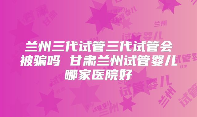 兰州三代试管三代试管会被骗吗 甘肃兰州试管婴儿哪家医院好