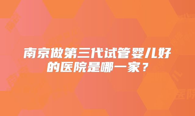 南京做第三代试管婴儿好的医院是哪一家？