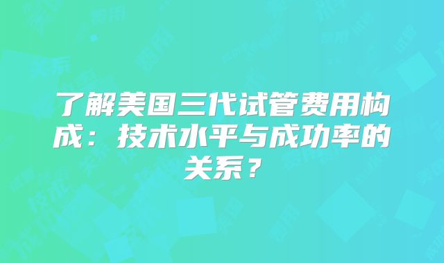 了解美国三代试管费用构成：技术水平与成功率的关系？