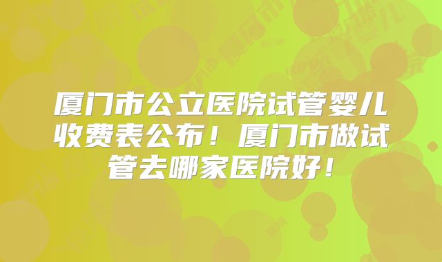 厦门市公立医院试管婴儿收费表公布!厦门市做试管去哪家医院好!