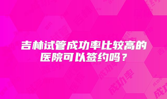 吉林试管成功率比较高的医院可以签约吗？
