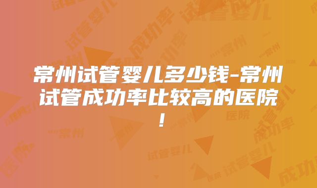 常州试管婴儿多少钱-常州试管成功率比较高的医院！
