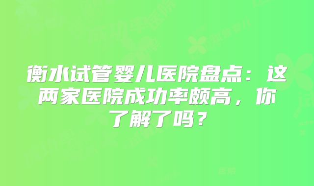 衡水试管婴儿医院盘点：这两家医院成功率颇高，你了解了吗？