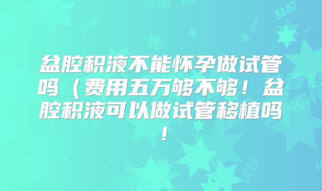 盆腔积液不能怀孕做试管吗(费用五万够不够!盆腔积液可以做试管移植吗!