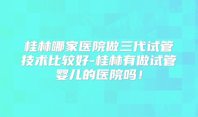 桂林哪家医院做三代试管技术比较好-桂林有做试管婴儿的医院吗！