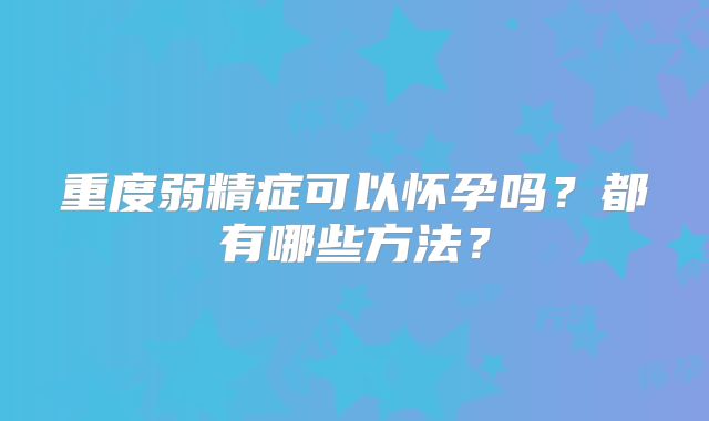 重度弱精症可以怀孕吗？都有哪些方法？
