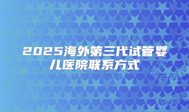 2025海外第三代试管婴儿医院联系方式