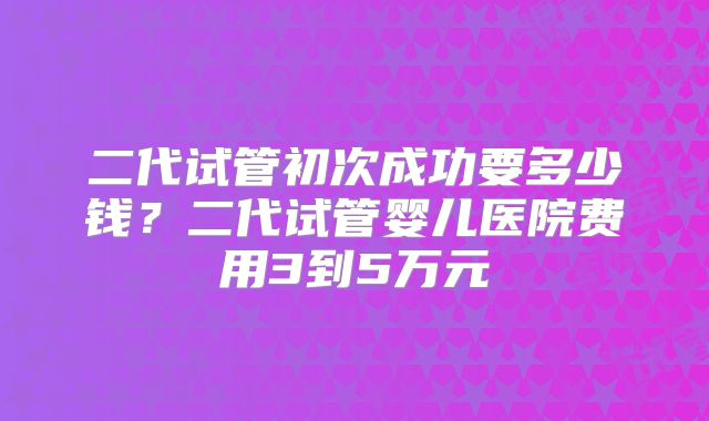 二代试管初次成功要多少钱？二代试管婴儿医院费用3到5万元