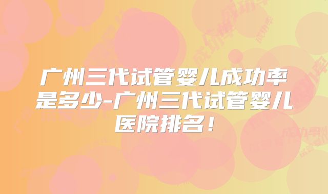 广州三代试管婴儿成功率是多少-广州三代试管婴儿医院排名!