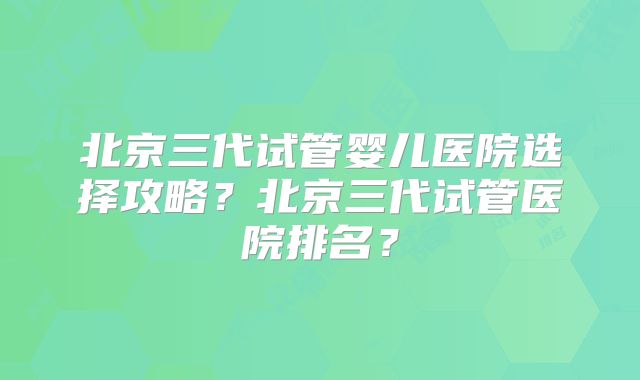 北京三代试管婴儿医院选择攻略?北京三代试管医院排名?