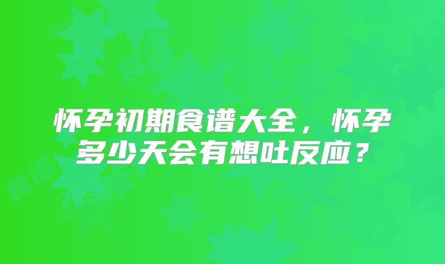 怀孕初期食谱大全,怀孕多少天会有想吐反应?