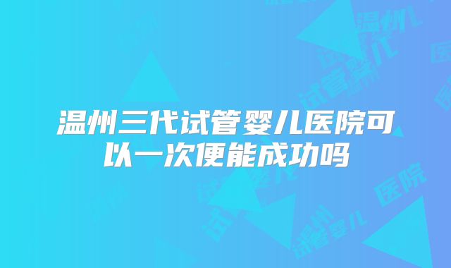 温州三代试管婴儿医院可以一次便能成功吗