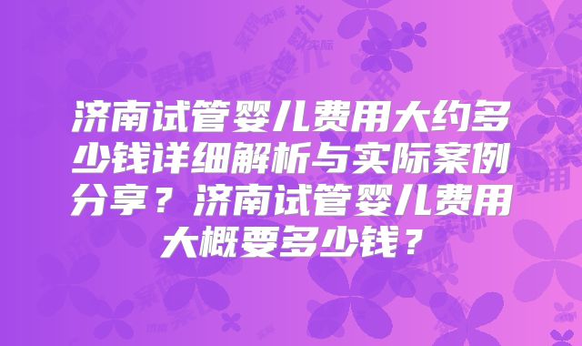 济南试管婴儿费用大约多少钱详细解析与实际案例分享？济南试管婴儿费用大概要多少钱？