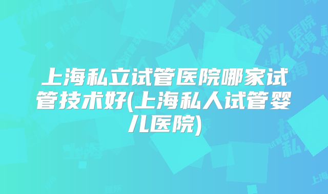 上海私立试管医院哪家试管技术好(上海私人试管婴儿医院)