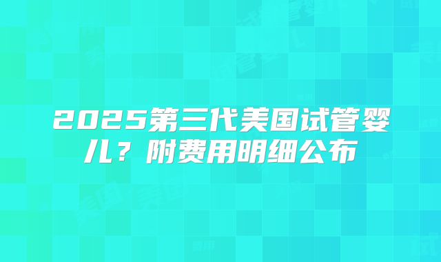 2025第三代美国试管婴儿？附费用明细公布