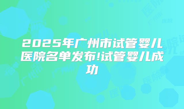 2025年广州市试管婴儿医院名单发布!试管婴儿成功