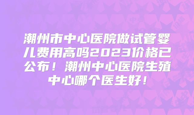 潮州市中心医院做试管婴儿费用高吗2023价格已公布！潮州中心医院生殖中心哪个医生好！