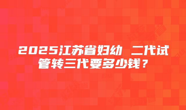 2025江苏省妇幼 二代试管转三代要多少钱?