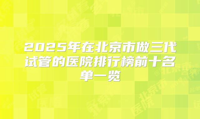2025年在北京市做三代试管的医院排行榜前十名单一览