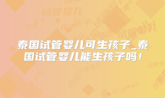 泰国试管婴儿可生孩子_泰国试管婴儿能生孩子吗!