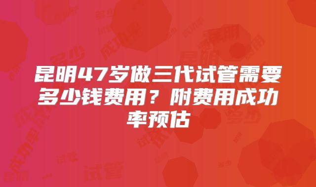 昆明47岁做三代试管需要多少钱费用？附费用成功率预估