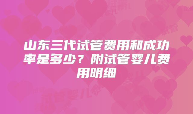山东三代试管费用和成功率是多少?附试管婴儿费用明细