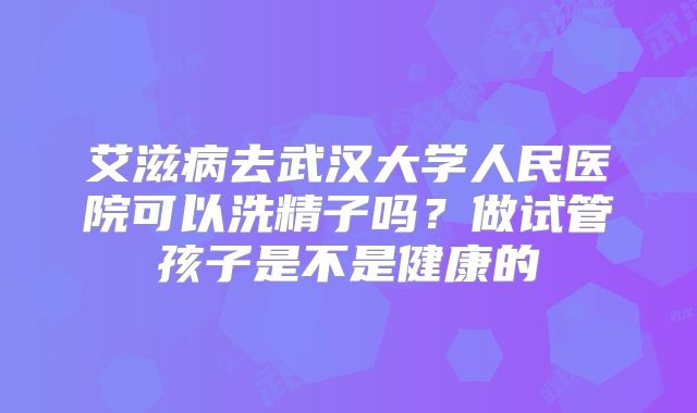 艾滋病去武汉大学人民医院可以洗精子吗？做试管孩子是不是健康的