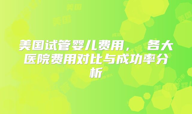 美国试管婴儿费用, 各大医院费用对比与成功率分析