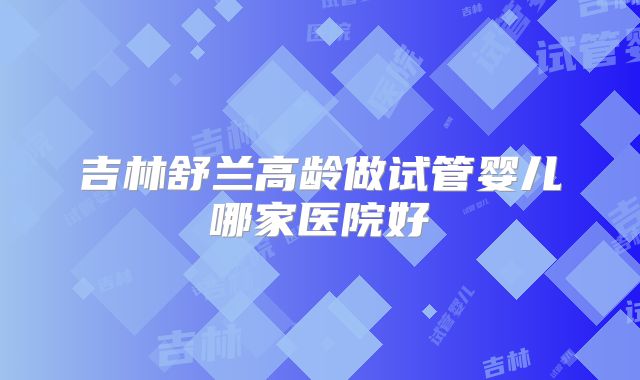 吉林舒兰高龄做试管婴儿哪家医院好