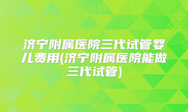 济宁附属医院三代试管婴儿费用(济宁附属医院能做三代试管)