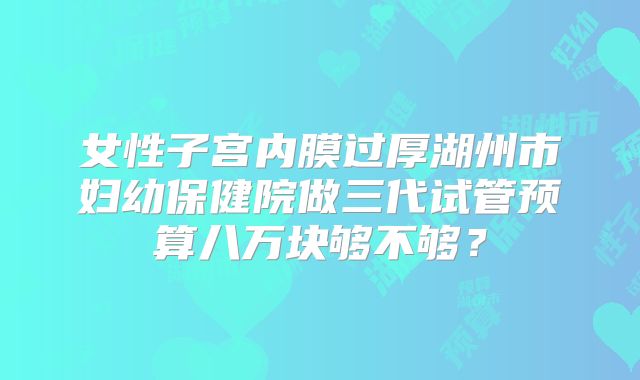 女性子宫内膜过厚湖州市妇幼保健院做三代试管预算八万块够不够？