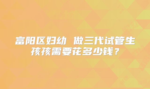 富阳区妇幼 做三代试管生孩孩需要花多少钱？