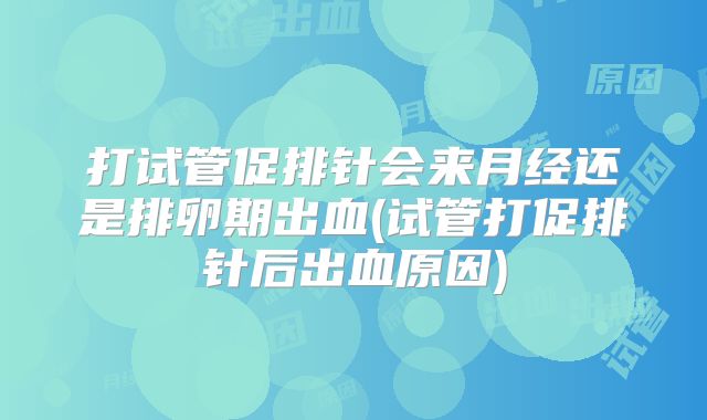 打试管促排针会来月经还是排卵期出血(试管打促排针后出血原因)