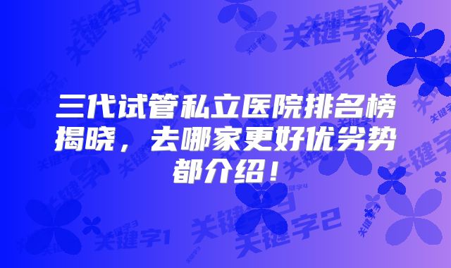 三代试管私立医院排名榜揭晓，去哪家更好优劣势都介绍！