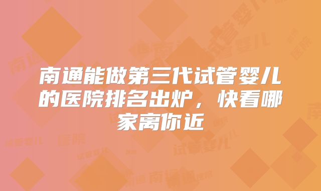 南通能做第三代试管婴儿的医院排名出炉，快看哪家离你近