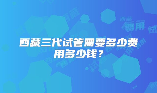 西藏三代试管需要多少费用多少钱?