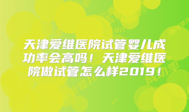 天津爱维医院试管婴儿成功率会高吗!天津爱维医院做试管怎么样2019!