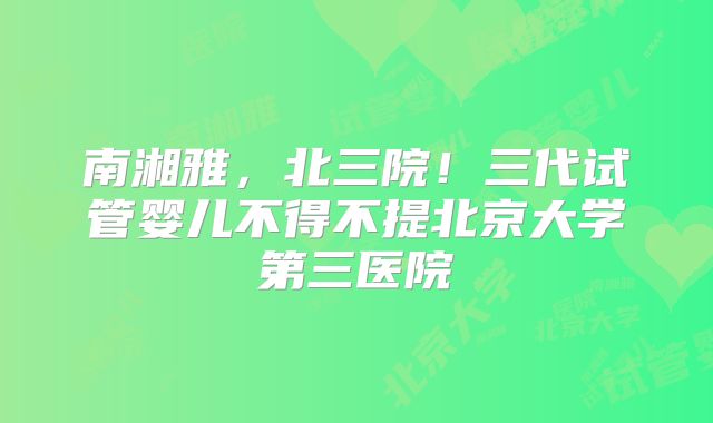 南湘雅，北三院！三代试管婴儿不得不提北京大学第三医院