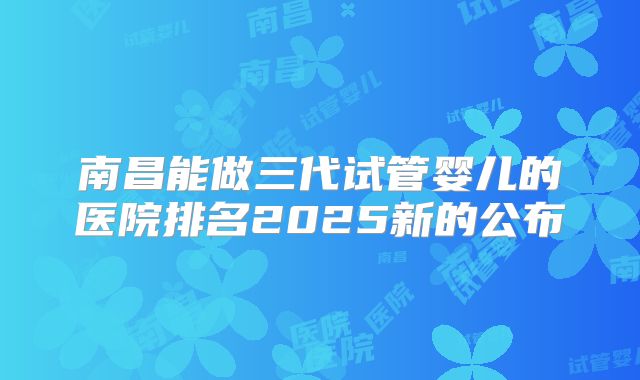 南昌能做三代试管婴儿的医院排名2025新的公布