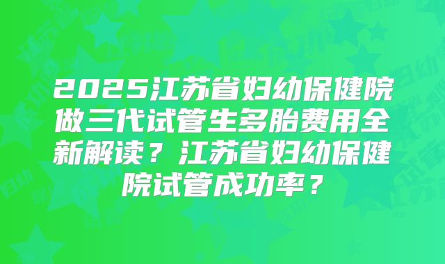 2025江苏省妇幼保健院做三代试管生多胎费用全新解读？江苏省妇幼保健院试管成功率？