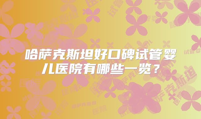 哈萨克斯坦好口碑试管婴儿医院有哪些一览？