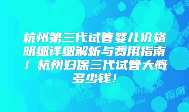 杭州第三代试管婴儿价格明细详细解析与费用指南!杭州妇保三代试管大概多少钱!