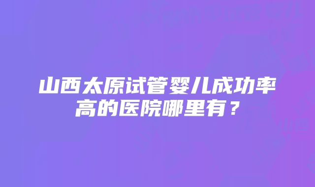 山西太原试管婴儿成功率高的医院哪里有？