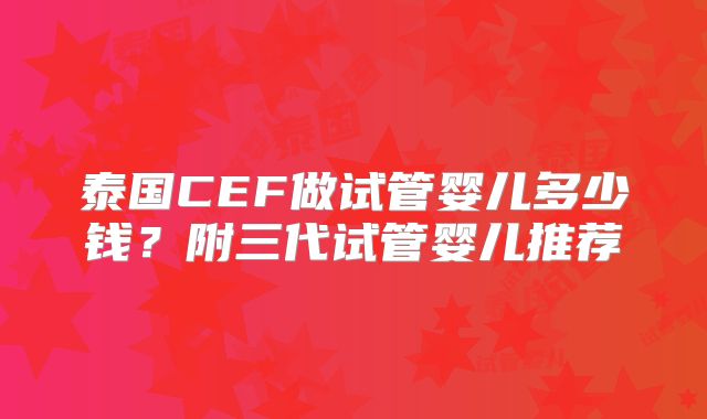 泰国CEF做试管婴儿多少钱?附三代试管婴儿推荐