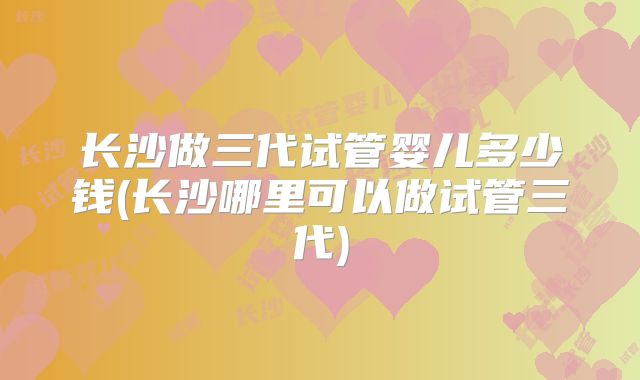 长沙做三代试管婴儿多少钱(长沙哪里可以做试管三代)