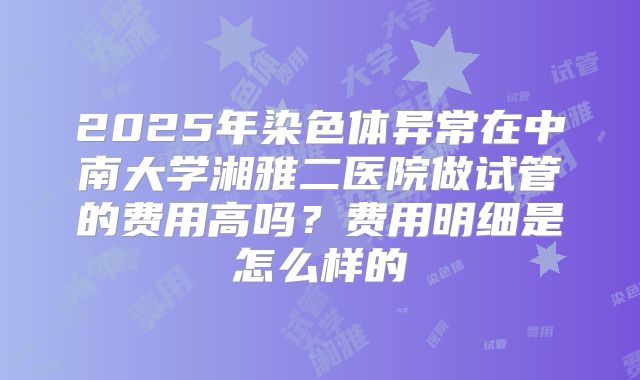 2025年染色体异常在中南大学湘雅二医院做试管的费用高吗?费用明细是怎么样的