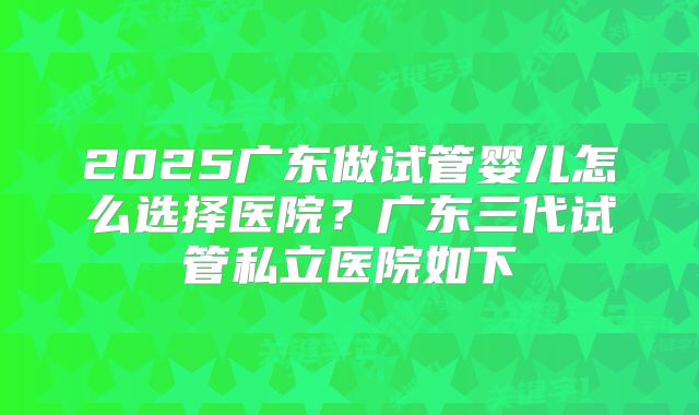2025广东做试管婴儿怎么选择医院？广东三代试管私立医院如下